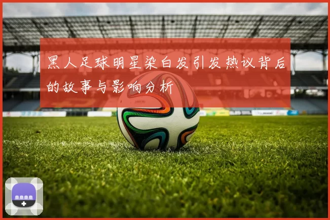 黑人足球明星染白发引发热议背后的故事与影响分析