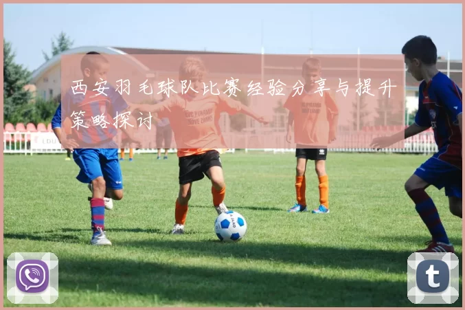 西安羽毛球队比赛经验分享与提升策略探讨