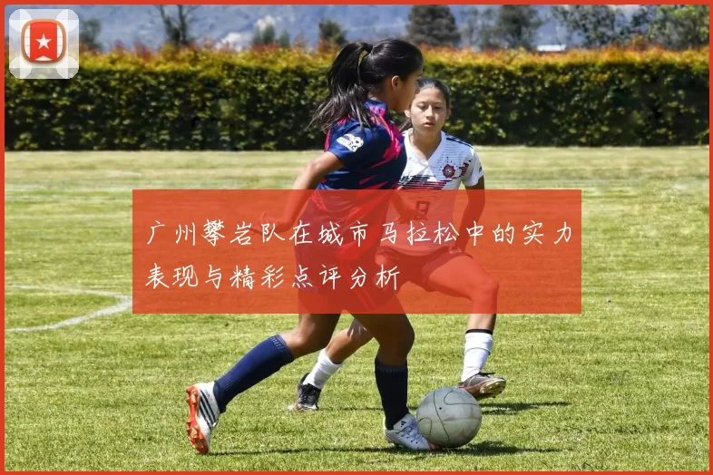 广州攀岩队在城市马拉松中的实力表现与精彩点评分析