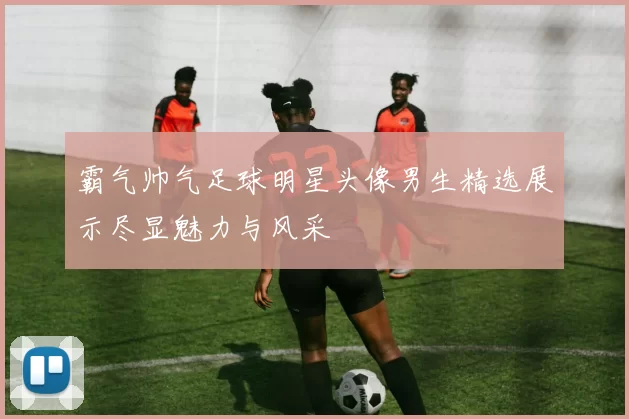 霸气帅气足球明星头像男生精选展示尽显魅力与风采