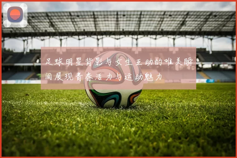 足球明星背影与女生互动的唯美瞬间展现青春活力与运动魅力