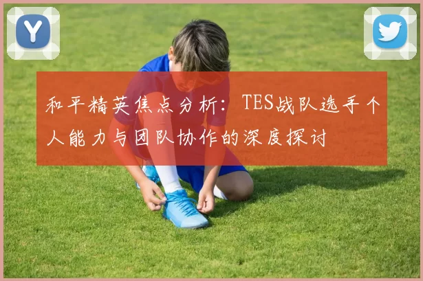 和平精英焦点分析：TES战队选手个人能力与团队协作的深度探讨