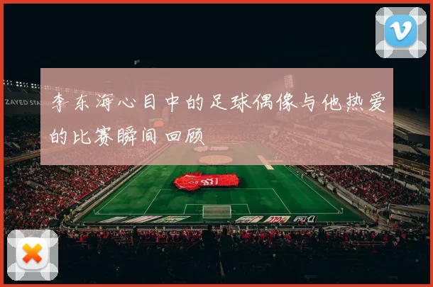 李东海心目中的足球偶像与他热爱的比赛瞬间回顾