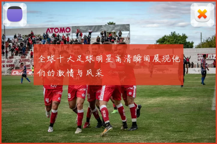 全球十大足球明星高清瞬间展现他们的激情与风采