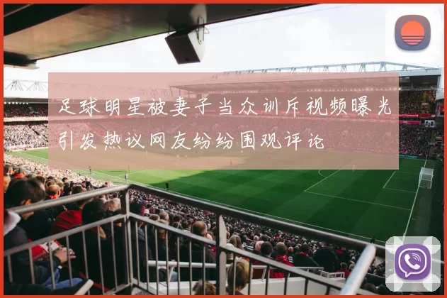 足球明星被妻子当众训斥视频曝光引发热议网友纷纷围观评论