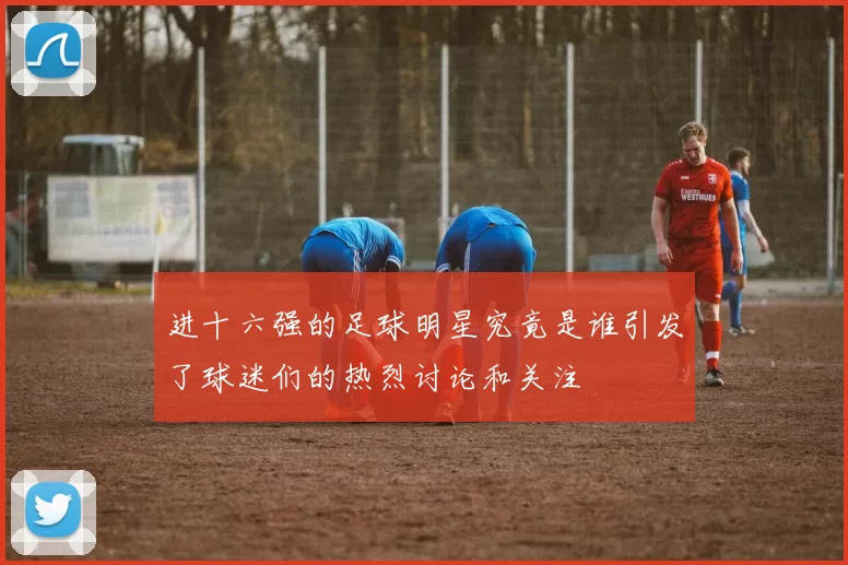 进十六强的足球明星究竟是谁引发了球迷们的热烈讨论和关注
