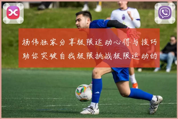 杨伟独家分享极限运动心得与技巧助你突破自我极限挑战极限运动的乐趣与安全性