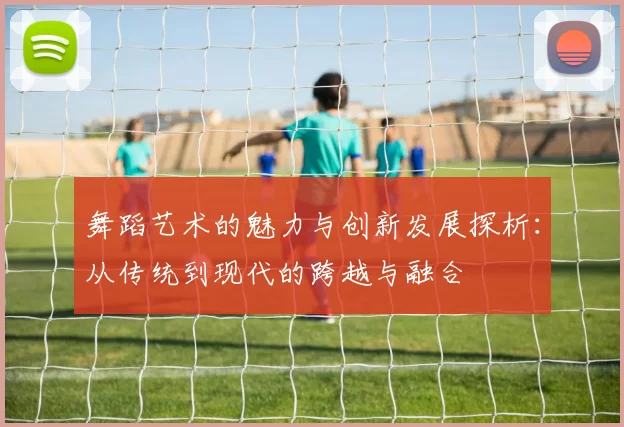舞蹈艺术的魅力与创新发展探析：从传统到现代的跨越与融合