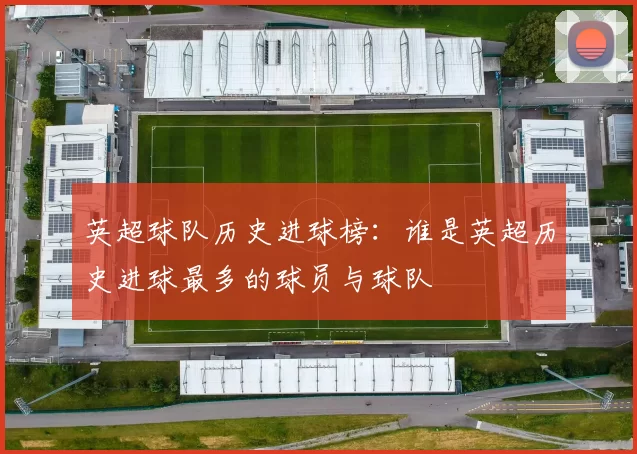 英超球队历史进球榜：谁是英超历史进球最多的球员与球队
