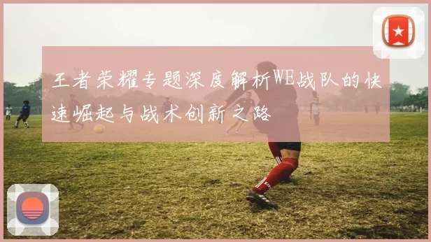 王者荣耀专题深度解析WE战队的快速崛起与战术创新之路