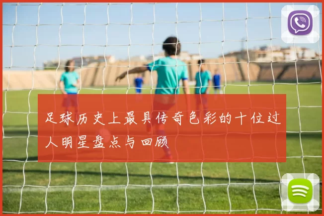 足球历史上最具传奇色彩的十位过人明星盘点与回顾
