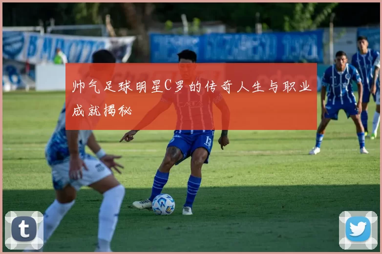 帅气足球明星C罗的传奇人生与职业成就揭秘