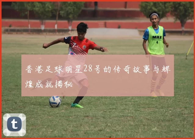 香港足球明星28号的传奇故事与辉煌成就揭秘