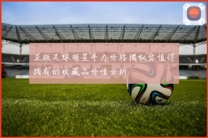 正版足球明星手办价格揭秘你值得拥有的收藏品价值分析