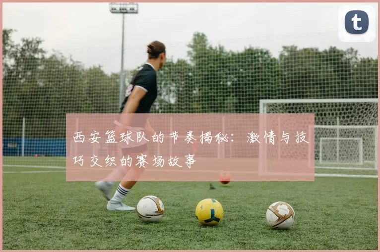 西安篮球队的节奏揭秘：激情与技巧交织的赛场故事