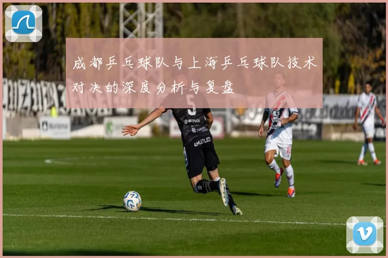 成都乒乓球队与上海乒乓球队技术对决的深度分析与复盘