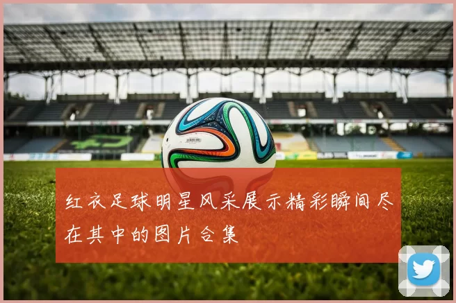 红衣足球明星风采展示精彩瞬间尽在其中的图片合集