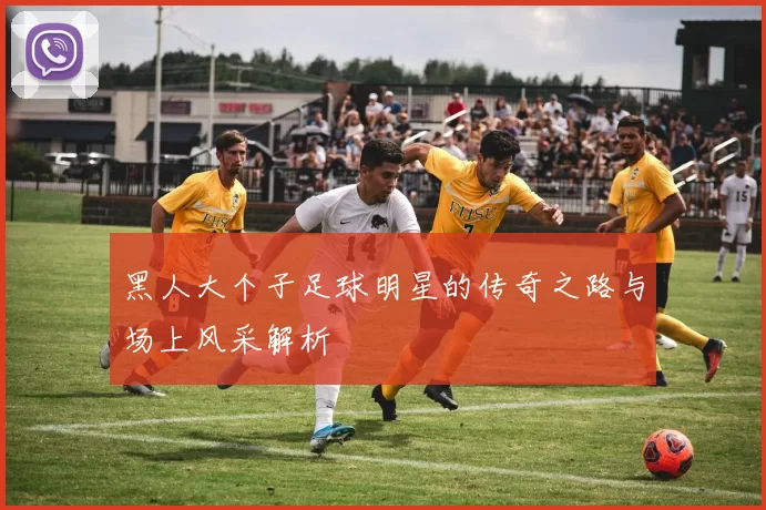 黑人大个子足球明星的传奇之路与场上风采解析