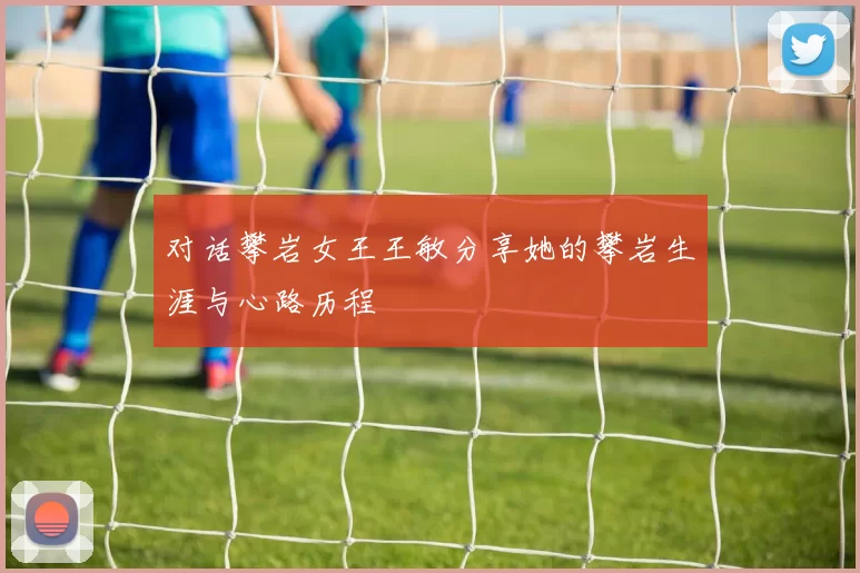 对话攀岩女王王敏分享她的攀岩生涯与心路历程
