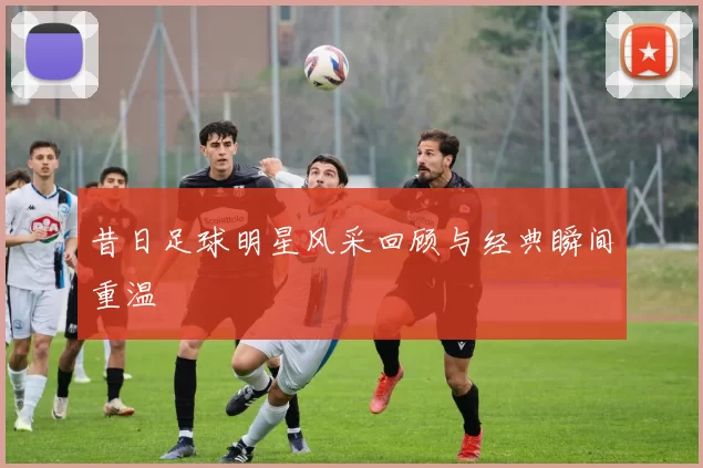 昔日足球明星风采回顾与经典瞬间重温