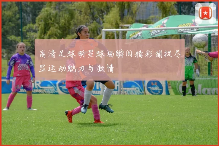 高清足球明星球场瞬间精彩捕捉尽显运动魅力与激情