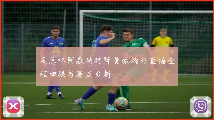 足总杯阿森纳对阵曼城精彩直播全程回顾与赛后分析
