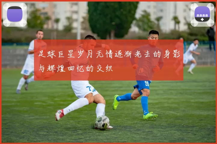 足球巨星岁月无情逐渐老去的身影与辉煌回忆的交织