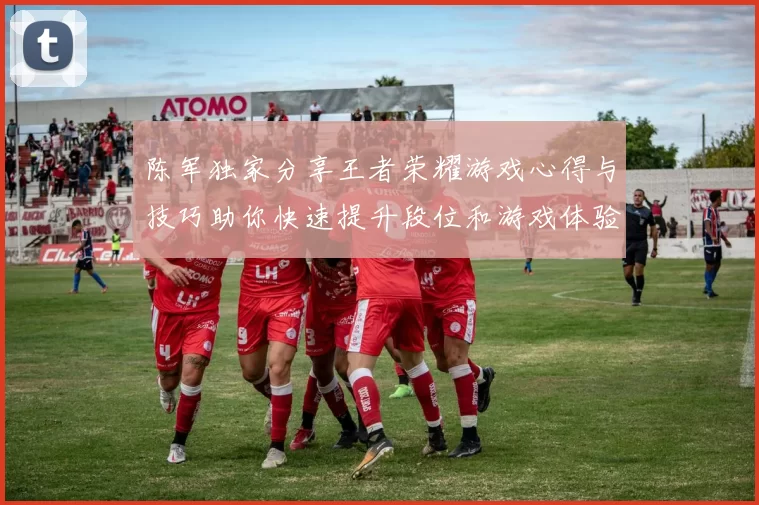 陈军独家分享王者荣耀游戏心得与技巧助你快速提升段位和游戏体验
