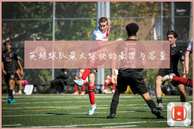 英超球队最大球场的豪华与容量