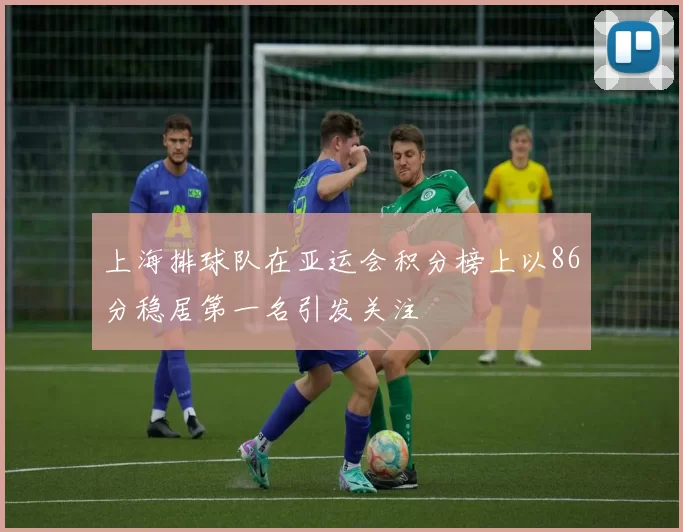 上海排球队在亚运会积分榜上以86分稳居第一名引发关注