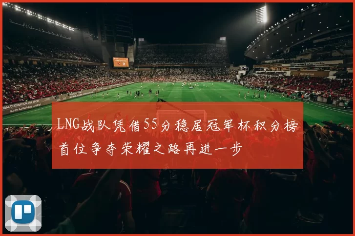 LNG战队凭借55分稳居冠军杯积分榜首位争夺荣耀之路再进一步