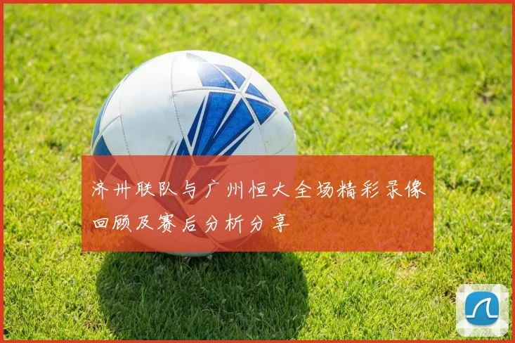 济卅联队与广州恒大全场精彩录像回顾及赛后分析分享