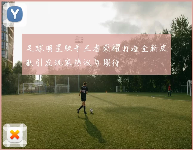 足球明星联手王者荣耀打造全新皮肤引发玩家热议与期待