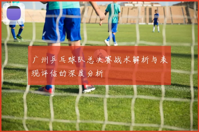 广州乒乓球队总决赛战术解析与表现评估的深度分析