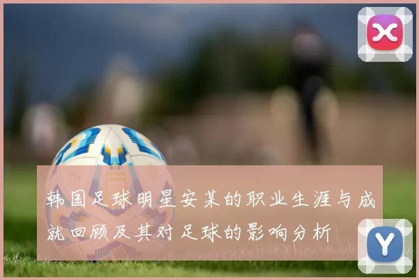 韩国足球明星安某的职业生涯与成就回顾及其对足球的影响分析
