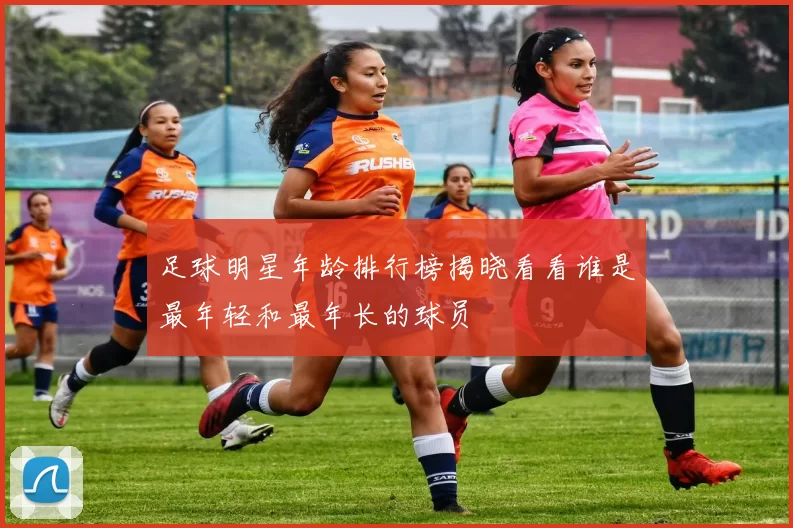 足球明星年龄排行榜揭晓看看谁是最年轻和最年长的球员