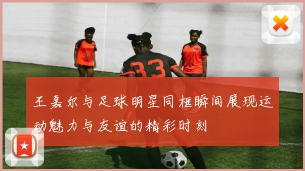 王嘉尔与足球明星同框瞬间展现运动魅力与友谊的精彩时刻