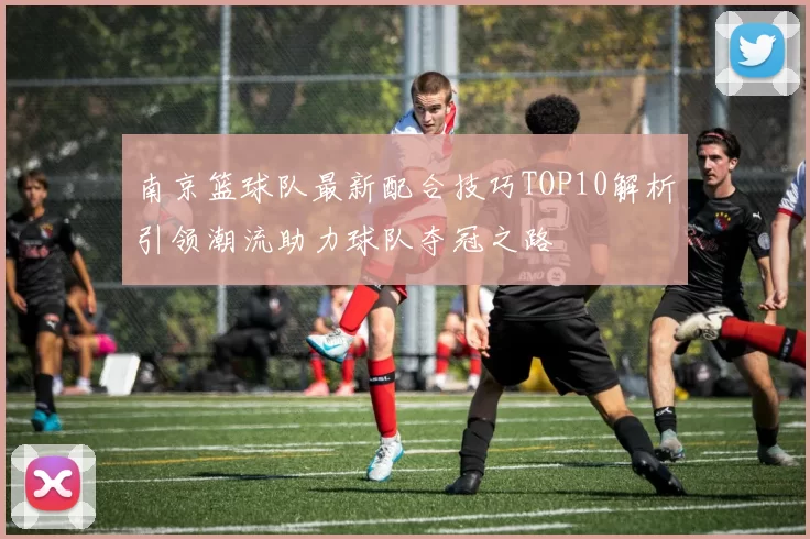 南京篮球队最新配合技巧TOP10解析引领潮流助力球队夺冠之路
