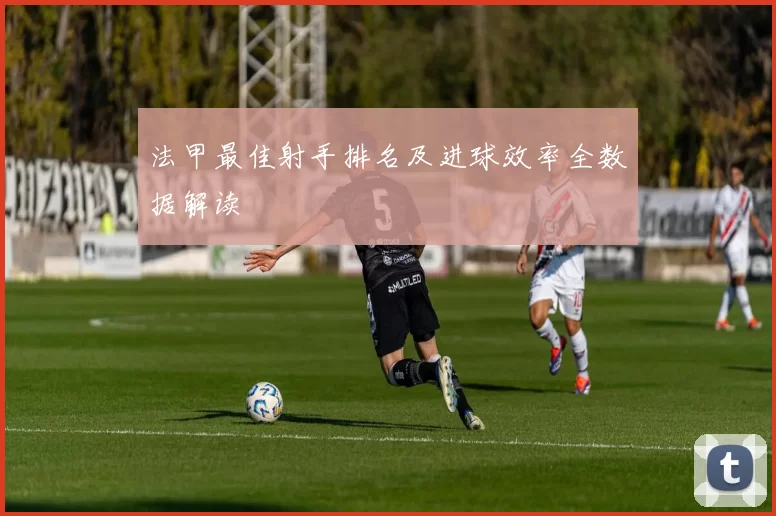 法甲最佳射手排名及进球效率全数据解读