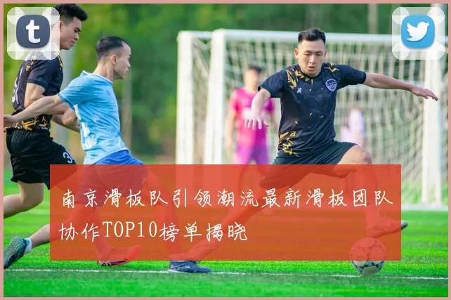 南京滑板队引领潮流最新滑板团队协作TOP10榜单揭晓
