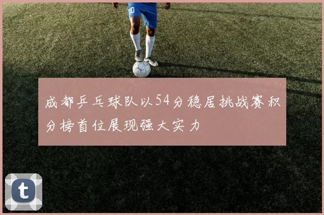 成都乒乓球队以54分稳居挑战赛积分榜首位展现强大实力