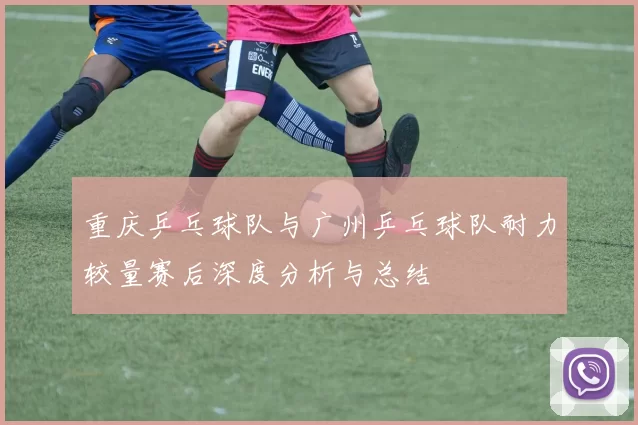 重庆乒乓球队与广州乒乓球队耐力较量赛后深度分析与总结