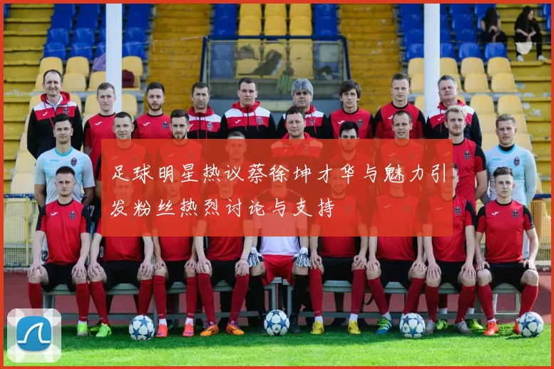 足球明星热议蔡徐坤才华与魅力引发粉丝热烈讨论与支持