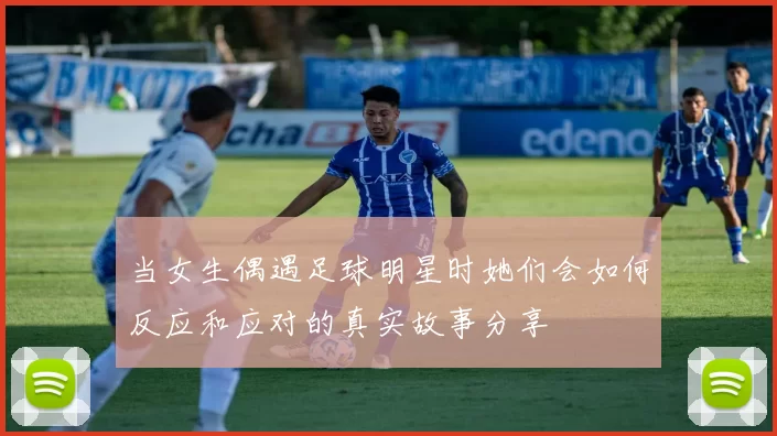 当女生偶遇足球明星时她们会如何反应和应对的真实故事分享