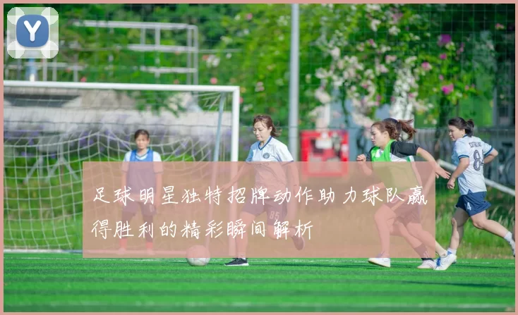 足球明星独特招牌动作助力球队赢得胜利的精彩瞬间解析