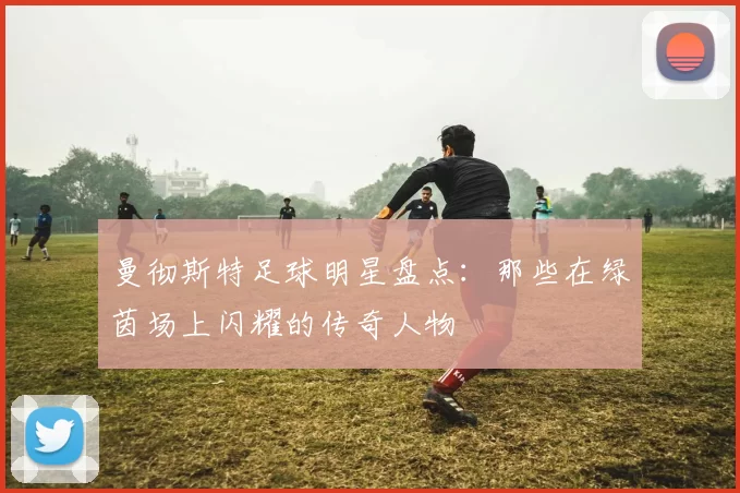 曼彻斯特足球明星盘点：那些在绿茵场上闪耀的传奇人物