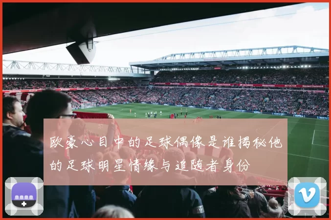 欧豪心目中的足球偶像是谁揭秘他的足球明星情缘与追随者身份