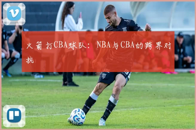 火箭打CBA球队：NBA与CBA的跨界对抗