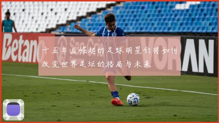 十五年后崛起的足球明星们将如何改变世界足坛的格局与未来