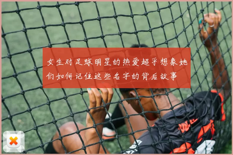 女生对足球明星的热爱超乎想象她们如何记住这些名字的背后故事
